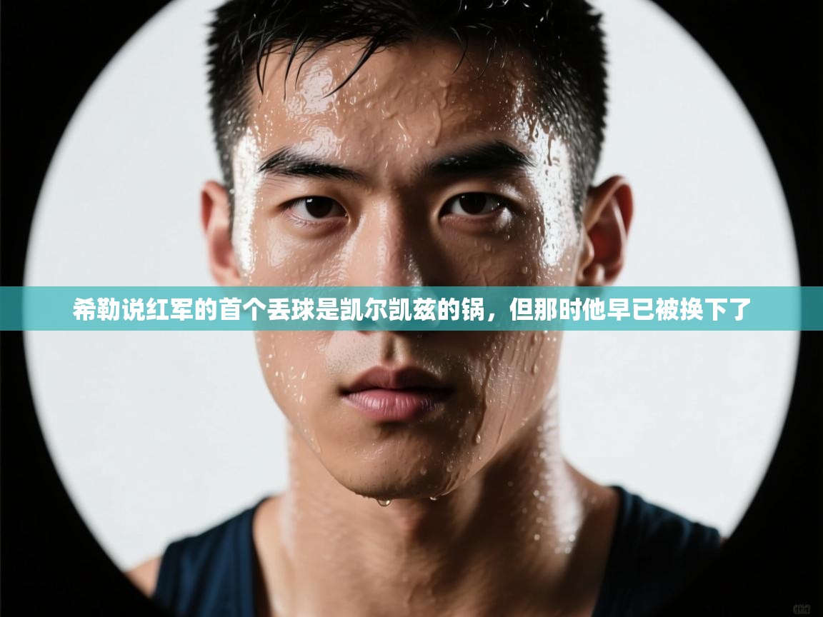 乐动体育官网登录平台-希勒说红军的首个丢球是凯尔凯兹的锅，但那时他早已被换下了  第3张